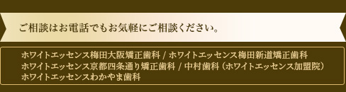 「ホワイトエッセンス梅田大阪矯正歯科」・「ホワイトエッセンス梅田新道矯正歯科」・「ホワイトエッセンス京都四条通り矯正歯科」・「中村歯科（ホワイトエッセンス加盟院）」・「ホワイトエッセンスわかやま歯科」