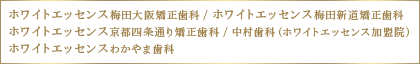 「ホワイトエッセンス梅田大阪矯正歯科」・「ホワイトエッセンス梅田新道矯正歯科」・「ホワイトエッセンス京都四条通り矯正歯科」・「中村歯科（ホワイトエッセンス加盟院）」・「ホワイトエッセンスわかやま歯科」