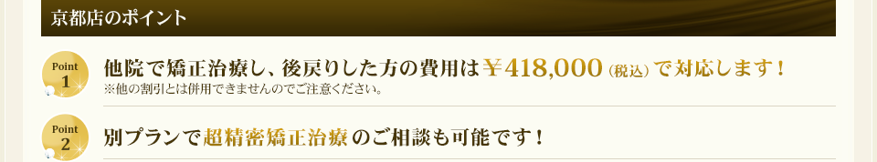 京都店のポイント　①他院で矯正治療し、後戻りした方の費用は￥418,000（税込）で対応します！②別プランで超精密矯正治療のご相談も可能です！