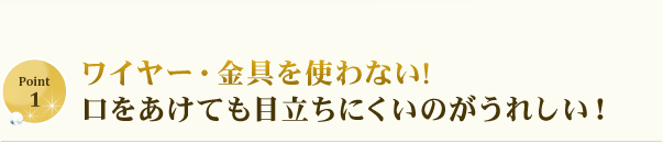 ワイヤー・金具を使わない!口をあけても目立ちにくいのがうれしい！