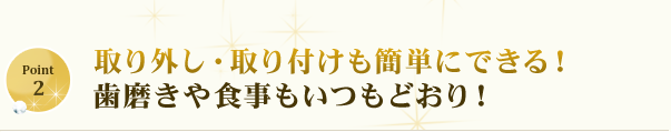 取り外し・取り付けも簡単にできる！歯磨きや食事もいつもどおり！