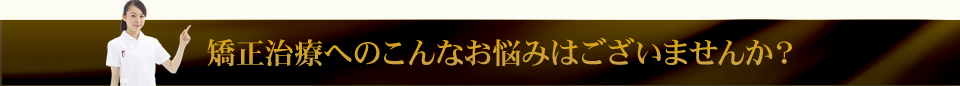 矯正治療へのこんなお悩みはございませんか？