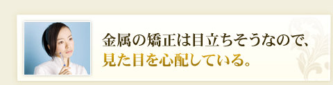 金属の矯正は目立ちそうなので、見た目を心配している。