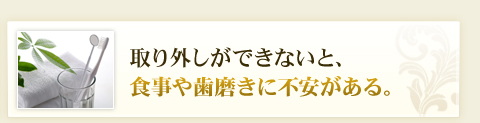 取り外しができないと、食事や歯磨きに不安がある。