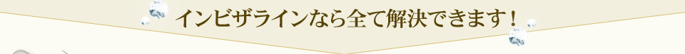 インビザラインなら全て解決できます！