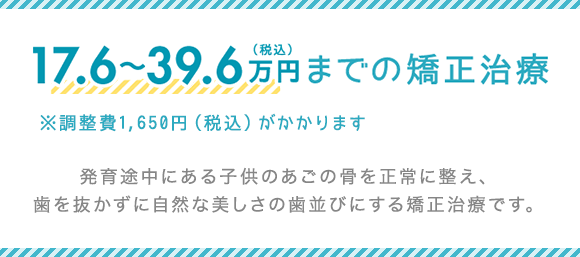 17.6～39.6万円（税込）までの矯正治療 発育途中にある子供のあごの骨を正常に整え、歯を抜かずに自然な美しさの歯並びにする矯正治療です。