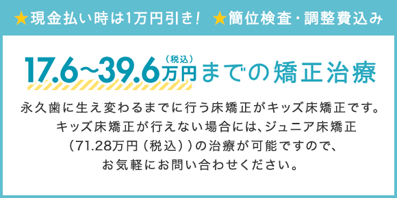 総額17.6～39.6万円（税込）までの矯正治療 永久歯に生え変わるまでに行う矯正がキッズ矯正です。 キッズ矯正が行えない場合には、ジュニア矯正（71.28万円(税込)）の治療が可能ですので、お気軽にお問い合わせください。