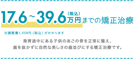 17.6～39.6万円（税込）までの矯正治療 発育途中にある子供のあごの骨を正常に整え、歯を抜かずに自然な美しさの歯並びにする矯正治療です。